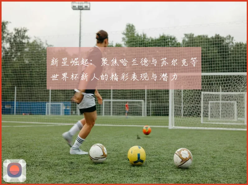 新星崛起：聚焦哈兰德与苏尔克等世界杯新人的精彩表现与潜力