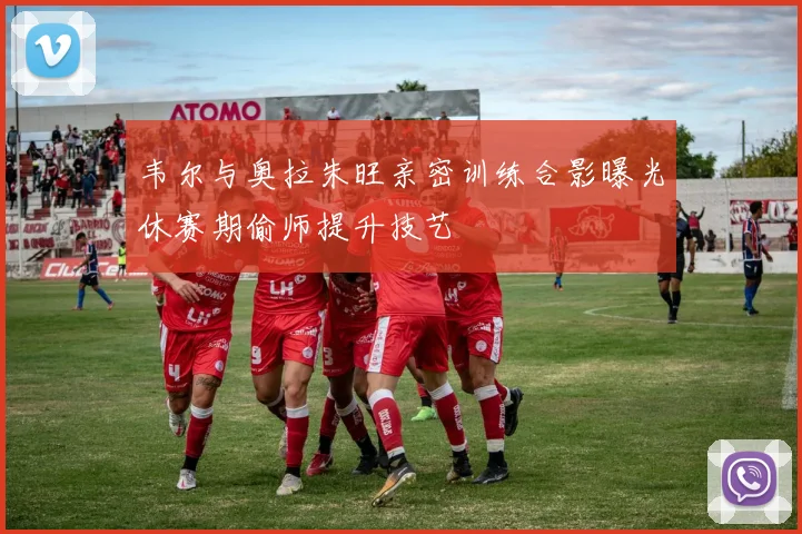 韦尔与奥拉朱旺亲密训练合影曝光休赛期偷师提升技艺