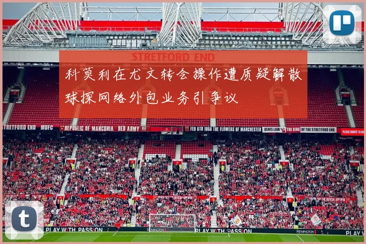 科莫利在尤文转会操作遭质疑解散球探网络外包业务引争议