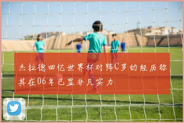 杰拉德回忆世界杯对阵C罗的经历称其在06年已显非凡实力