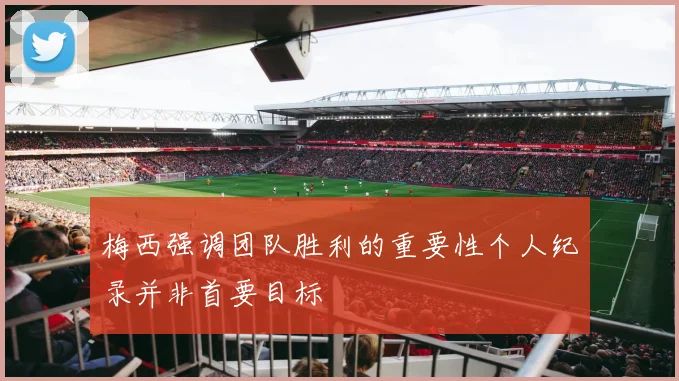 梅西强调团队胜利的重要性个人纪录并非首要目标
