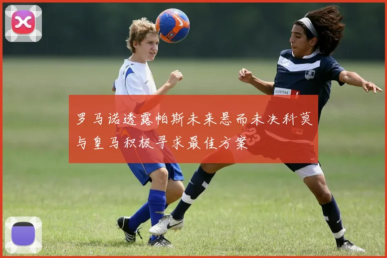 罗马诺透露帕斯未来悬而未决科莫与皇马积极寻求最佳方案