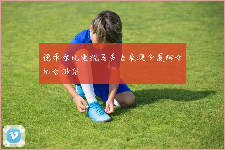 德泽尔比重视乌多吉表现今夏转会机会渺茫