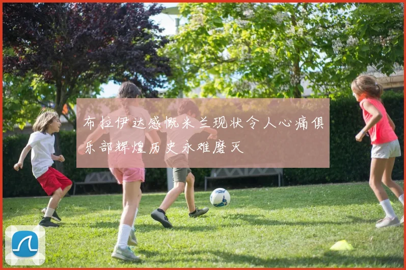 布拉伊达感慨米兰现状令人心痛俱乐部辉煌历史永难磨灭