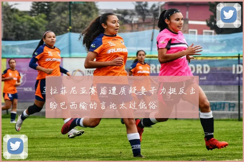 拉菲尼亚赛后遭质疑妻子力挺反击盼巴西输的言论太过低俗