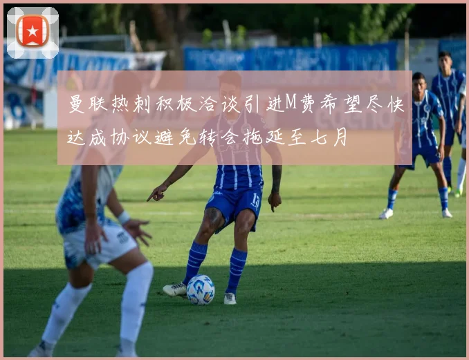 曼联热刺积极洽谈引进M费希望尽快达成协议避免转会拖延至七月