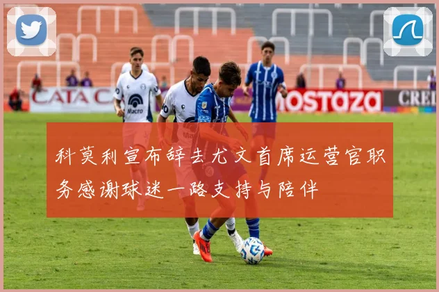 科莫利宣布辞去尤文首席运营官职务感谢球迷一路支持与陪伴