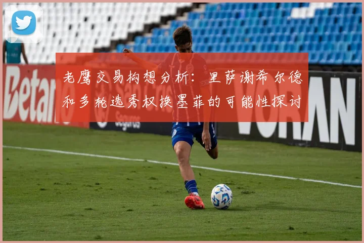 老鹰交易构想分析：里萨谢希尔德和多轮选秀权换墨菲的可能性探讨
