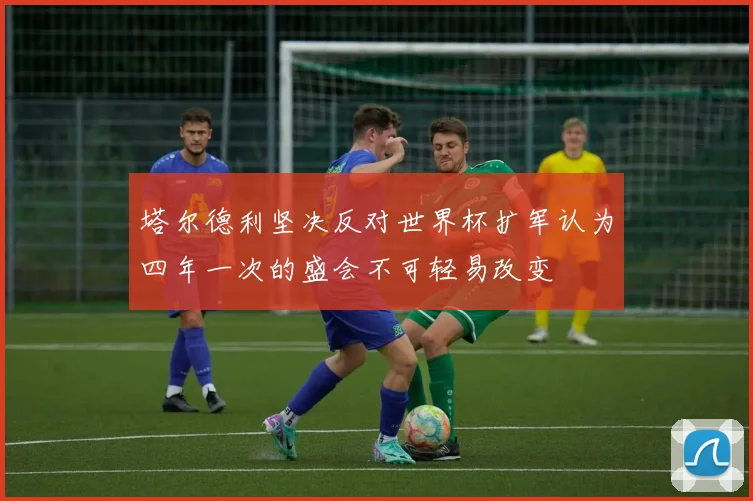 塔尔德利坚决反对世界杯扩军认为四年一次的盛会不可轻易改变