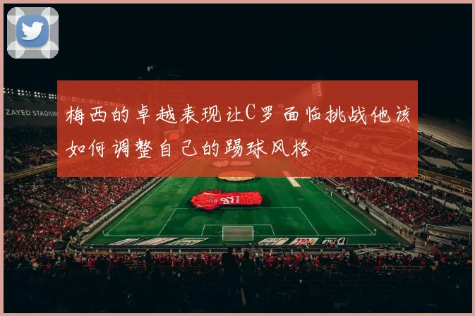 梅西的卓越表现让C罗面临挑战他该如何调整自己的踢球风格