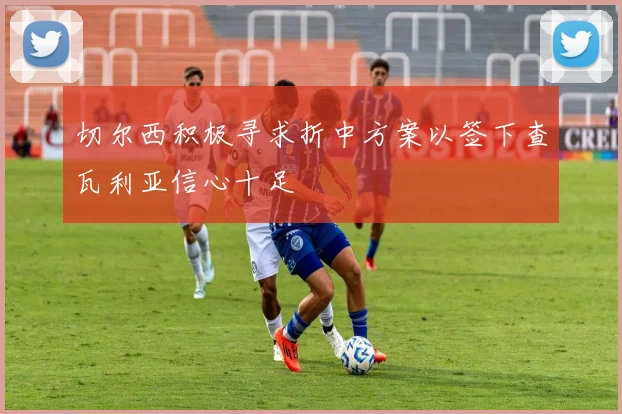 切尔西积极寻求折中方案以签下查瓦利亚信心十足