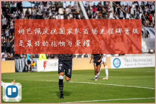 姆巴佩庆祝国家队百场里程碑晋级是最好的礼物与荣耀
