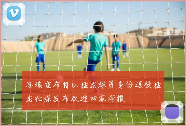 洛瑞宣布将以猛龙球员身份退役猛龙社媒发布欢迎回家海报