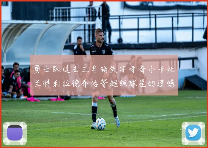 勇士队过去三年错失字母哥小卡杜兰特利拉德乔治等超级球星的遗憾回顾