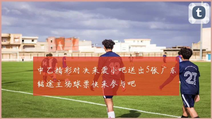 中乙精彩对决来袭小吧送出5张广东铭途主场球票快来参与吧