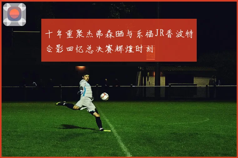 十年重聚杰弗森晒与乐福JR香波特合影回忆总决赛辉煌时刻