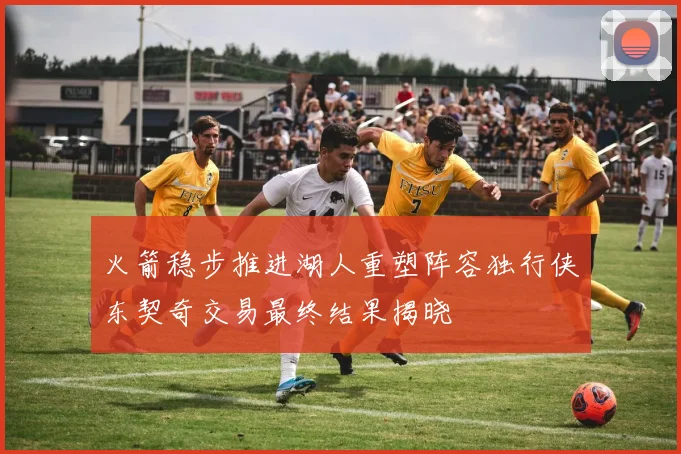 火箭稳步推进湖人重塑阵容独行侠东契奇交易最终结果揭晓