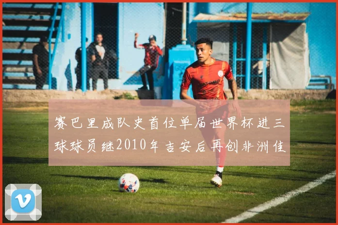 赛巴里成队史首位单届世界杯进三球球员继2010年吉安后再创非洲佳绩