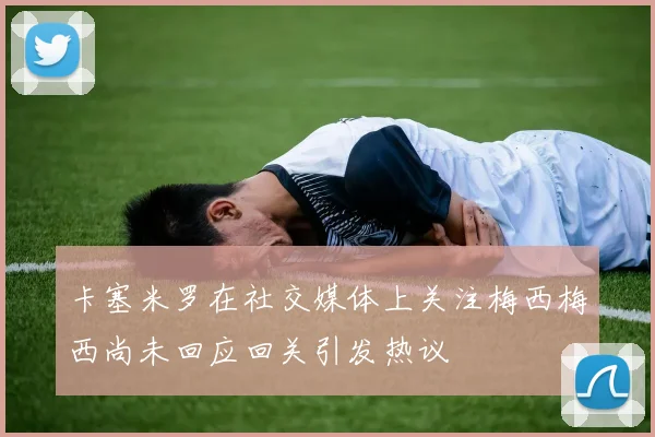 卡塞米罗在社交媒体上关注梅西梅西尚未回应回关引发热议