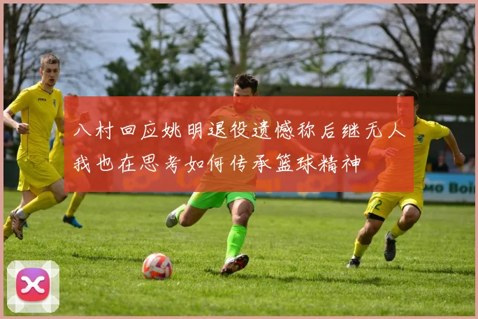 八村回应姚明退役遗憾称后继无人我也在思考如何传承篮球精神