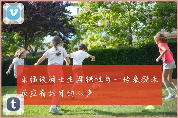 乐福谈骑士生涯牺牲与一传表现未获应有认可的心声